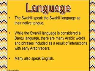 • The Swahili speak the Swahili language as
their native tongue.
• While the Swahili language is considered a
Bantu language, there are many Arabic words
and phrases included as a result of interactions
with early Arab traders.
• Many also speak English.
© Brain Wrinkles
 