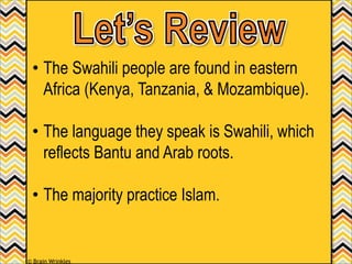 • The Swahili people are found in eastern
Africa (Kenya, Tanzania, & Mozambique).
• The language they speak is Swahili, which
reflects Bantu and Arab roots.
• The majority practice Islam.
© Brain Wrinkles
 