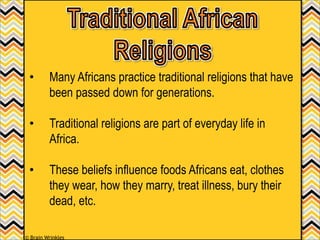 • Many Africans practice traditional religions that have
been passed down for generations.
• Traditional religions are part of everyday life in
Africa.
• These beliefs influence foods Africans eat, clothes
they wear, how they marry, treat illness, bury their
dead, etc.
© Brain Wrinkles
 