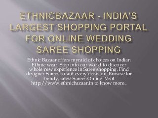Ethnic Bazaar offers myraid of choices on Indian 
Ethnic wear. Step into our world to discover 
whole new experience in Saree shopping. Find 
designer Sarees to suit every occasion. Browse for 
trendy, latest Sarees Online. Visit 
http://www.ethnicbazaar.in to know more.. 

