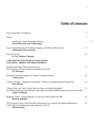 1




                                                                        Table of contents

Foreword by Otto von Habsburg                                                                         5

Preface                                                                                               7

          Introduction: Ethnic Cleansing in History                                                       9
          Steven Béla Várdy and T. Hunt Tooley

From “Eastern Switzerland” to Ethnic Cleansing: Is the Dream Still Relevant?                         15
      Ambassador Géza Jeszenszky

Ethnic Cleansing                                                                                     21
       Lt. Gen. Michael V. Hayden

I. THE RISE OF TWENTIETH–CENTURY ETHNIC
CLEANSING: ORIGINS AND PRECONDITIONS

Redrawing the Ethnic Map in North America:                                                           31
The Experience of France, Britain and Canada, 1536-1946
      N.F. Dreisziger

World War I and the Emergence of Ethnic Cleansing in Europe                                          42
      T. Hunt Tooley

“Ethnic Cleansing,” Emigration, and Identity: The Case of Habsburg Bosnia-Hercegovina                63
       Peter Mentzel

“Neither Serbs, nor Turks, Neither Water nor Wine, but Odious Renegades”:                            71
The Ethnic Cleansing of Slav Muslims and its Role in Serbian and Montenegrin Discourses since 1800
       Cathie Carmichael

Bulgarian "Turks": Muslim Minority in a Christian Nation-State1878-1989                              83
       Dennis P. Hupchick

The Twentieth Century‘s First Genocide: International Law, Impunity, the Right to Reparations,       97
and the Ethnic Cleansing Against the Armenians, 1915-16
       Alfred de Zayas
 