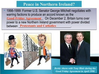  1998-1999: Former U.S. Senator George Mitchell negotiates with
warring factions to produce an accord known as the
______________________. On December 2, Britain turns over
power to a new Northern Ireland government with power divided
between ________________________________.
 1998-1999: Former U.S. Senator George Mitchell negotiates with
warring factions to produce an accord known as the
______________________. On December 2, Britain turns over
power to a new Northern Ireland government with power divided
between ________________________________.
Peace in Northern Ireland?
Bertie Ahern with Tony Blair during the
Good Friday Agreement in April 1998
Good Friday Agreement
Protestants and Catholics
 