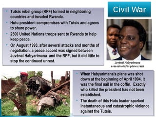 Tutsis rebel group (RPF) formed in neighboring
countries and invaded Rwanda.
 Hutu president compromises with Tutsis and agrees
to share power.
 2500 United Nations troops sent to Rwanda to help
keep peace.
 On August 1993, after several attacks and months of
negotiation, a peace accord was signed between
Juvénal Habyarimana and the RPF, but it did little to
stop the continued unrest.
 Tutsis rebel group (RPF) formed in neighboring
countries and invaded Rwanda.
 Hutu president compromises with Tutsis and agrees
to share power.
 2500 United Nations troops sent to Rwanda to help
keep peace.
 On August 1993, after several attacks and months of
negotiation, a peace accord was signed between
Juvénal Habyarimana and the RPF, but it did little to
stop the continued unrest.
 When Habyarimana's plane was shot
down at the beginning of April 1994, it
was the final nail in the coffin. Exactly
who killed the president has not been
established.
 The death of this Hutu leader sparked
instantaneous and catastrophic violence
against the Tutsis.
 When Habyarimana's plane was shot
down at the beginning of April 1994, it
was the final nail in the coffin. Exactly
who killed the president has not been
established.
 The death of this Hutu leader sparked
instantaneous and catastrophic violence
against the Tutsis.
Juvénal Habyarimana
assassinated in plane crash
 