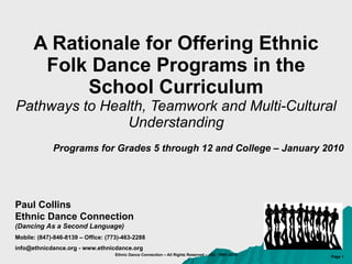 A Rationale for Offering Ethnic Folk Dance Programs in the School Curriculum Pathways to Health, Teamwork and Multi-Cultural Understanding Programs for Grades 5 through 12 and College – January 2010 Paul Collins Ethnic Dance Connection (Dancing As a Second Language) Mobile: (847)-846-8139 – Office: (773)-463-2288 info@ethnicdance.org - www.ethnicdance.org 