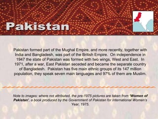Pakistan formed part of the Mughal Empire, and more recently, together with
India and Bangladesh, was part of the British Empire. On independence in
1947 the state of Pakistan was formed with two wings, West and East. In
1971, after a war, East Pakistan seceded and became the separate country
of Bangladesh. Pakistan has five main ethnic groups of its 147 million
population, they speak seven main languages and 97% of them are Muslim.
Note to images: where not attributed, the pre-1975 pictures are taken from ‘Women of
Pakistan’, a book produced by the Government of Pakistan for International Women’s
Year, 1975.
 