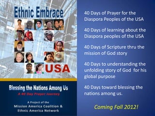 40 Days of Prayer for the
Diaspora Peoples of the USA

40 Days of learning about the
Diaspora peoples of the USA

40 Days of Scripture thru the
mission of God story

40 Days to understanding the
unfolding story of God for his
global purpose

40 Days toward blessing the
nations among us.

    Coming Fall 2012!
 