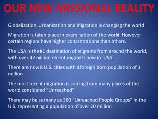 Globalization, Urbanization and Migration is changing the world
Migration is taken place in every nation of the world. However
certain regions have higher concentrations than others.
The USA is the #1 destination of migrants from around the world,
with over 42 million recent migrants now in USA.
There are now 8 U.S. cities with a foreign born population of 1
million
The most recent migration is coming from many places of the
world considered “Unreached”
There may be as many as 360 “Unreached People Groups” in the
U.S. representing a population of over 20 million
 