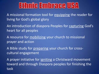 A missional formation tool for equipping the reader for
living for God’s global glory
An introduction of diaspora Peoples for capturing God’s
heart for all peoples
A resource for mobilizing your church to missional
prayer and action
A Bible study for preparing your church for cross-
cultural engagement
A prayer initiative for igniting a Christward movement
toward and through Diaspora peoples for finishing the
task
 
