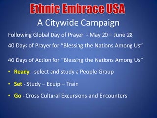 A Citywide Campaign
Following Global Day of Prayer - May 20 – June 28
40 Days of Prayer for “Blessing the Nations Among Us”

40 Days of Action for “Blessing the Nations Among Us”
• Ready - select and study a People Group
• Set - Study – Equip – Train
• Go - Cross Cultural Excursions and Encounters
 