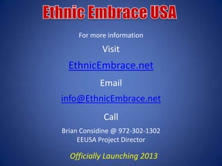 For more information
            Visit
  EthnicEmbrace.net
           Email
info@EthnicEmbrace.net
            Call
Brian Considine @ 972-302-1302
     EEUSA Project Director

  Officially Launching 2013
 