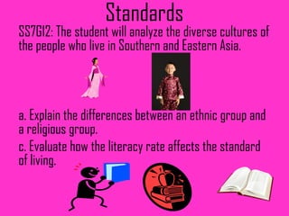 Standards
SS7G12: The student will analyze the diverse cultures of
the people who live in Southern and Eastern Asia.



a. Explain the differences between an ethnic group and
a religious group.
c. Evaluate how the literacy rate affects the standard
of living.
 