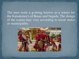  The men wore a g-string known as a wanes for
the Kanakaney's of Besao and Sagada. The design
of the wanes may vary according to social status
or municipality.
 