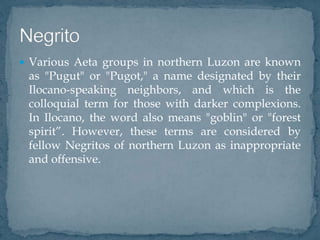  Various Aeta groups in northern Luzon are known
as "Pugut" or "Pugot," a name designated by their
Ilocano-speaking neighbors, and which is the
colloquial term for those with darker complexions.
In Ilocano, the word also means "goblin" or "forest
spirit”. However, these terms are considered by
fellow Negritos of northern Luzon as inappropriate
and offensive.
 