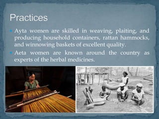  Ayta women are skilled in weaving, plaiting, and
producing household containers, rattan hammocks,
and winnowing baskets of excellent quality.
 Aeta women are known around the country as
experts of the herbal medicines.
 