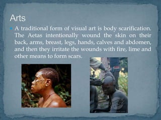  A traditional form of visual art is body scarification.
The Aetas intentionally wound the skin on their
back, arms, breast, legs, hands, calves and abdomen,
and then they irritate the wounds with fire, lime and
other means to form scars.
 