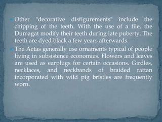  Other "decorative disfigurements" include the
chipping of the teeth. With the use of a file, the
Dumagat modify their teeth during late puberty. The
teeth are dyed black a few years afterwards.
 The Aetas generally use ornaments typical of people
living in subsistence economies. Flowers and leaves
are used as earplugs for certain occasions. Girdles,
necklaces, and neckbands of braided rattan
incorporated with wild pig bristles are frequently
worn.
 