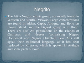  The Ati, a Negrito ethnic group, are mostly found in
Western and Central Visayas. Large concentrations
are found in Aklan, Capiz, Antique, and Iloilo on
Panay Island, and the biggest group is in Iloilo.
There are also Ati populations on the islands of
Guimaras and Negros (comprising Negros
Occidental and Negros Oriental). Few Atis still
speak their traditional language, as it has been
replaced by Kinary-a, which is spoken in Antique
and some parts of Iloilo.
 