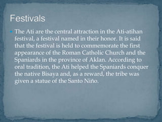  The Ati are the central attraction in the Ati-atihan
festival, a festival named in their honor. It is said
that the festival is held to commemorate the first
appearance of the Roman Catholic Church and the
Spaniards in the province of Aklan. According to
oral tradition, the Ati helped the Spaniards conquer
the native Bisaya and, as a reward, the tribe was
given a statue of the Santo Niño.
 