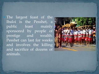  The largest feast of the
Ibaloi is the Pesshet, a
public feast mainly
sponsored by people of
prestige and wealth.
Pesshet can last for weeks
and involves the killing
and sacrifice of dozens of
animals.
 