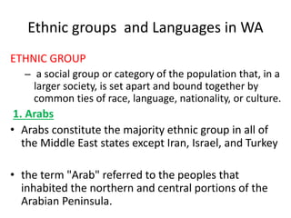 Ethnic groups and Languages in WA
ETHNIC GROUP
– a social group or category of the population that, in a
larger society, is set apart and bound together by
common ties of race, language, nationality, or culture.
1. Arabs
• Arabs constitute the majority ethnic group in all of
the Middle East states except Iran, Israel, and Turkey
• the term "Arab" referred to the peoples that
inhabited the northern and central portions of the
Arabian Peninsula.
 