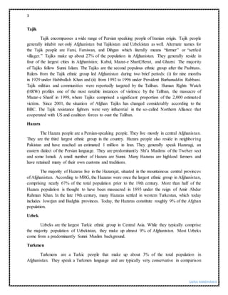 3
SAIRA RANDHAWA |
Tajik
Tajik encompasses a wide range of Persian speaking people of Iranian origin. Tajik people
generally inhabit not only Afghanistan but Tajikistan and Uzbekistan as well. Alternate names for
the Tajik people are Farsi, Farsiwan, and Dihgan which literally means “farmer” or “settled
villager.” Tajiks make up about 27% of the population in Afghanistan. They generally reside in
four of the largest cities in Afghanistan; Kabul, Mazar-e Sharif,Herat, and Ghazni. The majority
of Tajiks follow Sunni Islam. The Tajiks are the second populous ethnic group after the Pashtuns.
Rulers from the Tajik ethnic group led Afghanistan during two brief periods: (i) for nine months
in 1929 under Habibullah Khan and (ii) from 1992 to 1996 under President Burhanuddin Rabbani.
Tajik militias and communities were reportedly targeted by the Taliban. Human Rights Watch
(HRW) profiles one of the most notable instances of violence by the Taliban, the massacre of
Mazar-e Sharif in 1998, where Tajiks comprised a significant proportion of the 2,000 estimated
victims. Since 2001, the situation of Afghan Tajiks has changed considerably according to the
BBC. The Tajik resistance fighters were very influential in the so-called Northern Alliance that
cooperated with US and coalition forces to oust the Taliban.
Hazara
The Hazara people are a Persian-speaking people. They live mostly in central Afghanistan.
They are the third largest ethnic group in the country. Hazara people also reside in neighboring
Pakistan and have reached an estimated 1 million in Iran. They generally speak Hazaragi, an
eastern dialect of the Persian language. They are predominantly Shi’a Muslims of the Twelver sect
and some Ismali. A small number of Hazara are Sunni. Many Hazaras are highland farmers and
have retained many of their own customs and traditions.
The majority of Hazaras live in the Hazarajat, situated in the mountainous central provinces
of Afghanistan. According to MRG, the Hazaras were once the largest ethnic group in Afghanistan,
comprising nearly 67% of the total population prior to the 19th century. More than half of the
Hazara population is thought to have been massacred in 1893 under the reign of Amir Abdur
Rahman Khan. In the late 19th century, many Hazaras settled in western Turkestan, which today
includes Jowzjan and Badghis provinces. Today, the Hazaras constitute roughly 9% of the Afghan
population.
Uzbek
Uzbeks are the largest Turkic ethnic group in Central Asia. While they typically comprise
the majority population of Uzbekistan, they make up almost 9% of Afghanistan. Most Uzbeks
come from a predominantly Sunni Muslim background.
Turkmen
Turkmens are a Turkic people that make up about 3% of the total population in
Afghanistan. They speak a Turkmen language and are typically very conservative in comparison
 