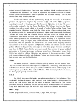 4
SAIRA RANDHAWA |
to their brethren in Turkmenistan. They follow many traditional Islamic practices that many in
Turkmenistan have abandoned. The Turkens in Afghanistan have remained somewhat of a semi-
nomadic people and traditionally work in agriculture and the animal industry. They are also
involved often times in carpet production.
Uzbeks and Turkmen both live predominantly, though not exclusively, in the northern
provinces of Afghanistan. Together they comprise roughly 12% of the Afghan population.
According to research by Vogelsang, many Uzbeks came to Afghanistan in the late 19th century
and onwards, particularly after the Russan Revolution. The Turkmen stem from the Turkic-
speaking tribes and are closely related to the people of modern Turkey and the Central Asian
countries bordering Afghanistan in the North. The Uzbeks are also a Turkic-speaking ethnic group,
but according to MRG they are also said to be ethnically related to the Iranian people. Uzbeks and
Turkmen are mostly grain and vegetable farmers, and they occupy the greatest share of
Afghanistan‟s arable land in the North. Many supplement their income by producing and selling
crafts, animal by-products and, most importantly, carpets. According to an Afghanistan country
study by the US Library of Congress, many Uzbeks are settled in towns where they are successful
businessmen, silver and goldsmiths and leatherworkers. Due to their relative prosperity and small
size compared to the overall population of Afghanistan, Uzbeks and Turkmen have not pursued
political influence in the past to the same degree as other ethnic groups. However, according to
data from the MAR Project, Uzbeks have more recently been striving for greater political
participation in the central government and greater control over Uzbek-majority areas. Ethnic
Uzbeks have called for a federal Afghanistan and autonomy for the northern provinces. Small-
scale protest activities and clashes with Tajiks and Pashtuns have been occurring on a more regular
basis in recent years, says the MAR Project.
Aimak
The Aimak people are a collection of Persian speaking nomadic and semi nomadic tribes.
They can be found in the West Central highlands in Afghanistan, immediately north of Herat, and
in the Khorasan Province of Iran. They speak a number of different dialects but the majority of the
southern groups speak Pashto. Most are Sunni Muslims. While Hazaras typically live in houses,
the Aimak people generally are tent-dwellers.
Baloch
The Baloch people are a tribal society and make up approximately 2% of Aghanistan. They
speak mainly the Balochi language which is a branch of the Iranian languages. Most men are grain
farmers and cattle herders. Some are also known as superior camel breeders. Only a small
percentage of Balochs are formally educated past high school. Males traditionally will be seen in
a long, loose below-knee length shirt worn over baggy trousers and completed with a turban.
Other Groups
Smaller groups include Pashai, Nuristani, Pamiri, Kyrgyz, Arab, and Gujjar.
 