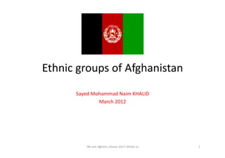 Ethnic	
  groups	
  of	
  Afghanistan	
  
         Sayed	
  Mohammad	
  Naim	
  KHALID	
  
                    March	
  2012	
  




              We	
  are	
  afghans,	
  please	
  don’t	
  divide	
  us	
     1	
  
 