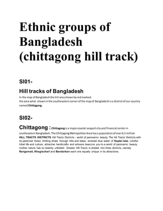Ethnic groups of
Bangladesh
(chittagong hill track)
Sl01-
Hill tracks of Bangladesh
In the map of Bangladeshthe hill areashownbyredmarked.
the area what showninthe southeasterncornerof the mapof Bangladesh isa districtof our country
namedChittagong.
Sl02-
Chittagong :Chittagongisa majorcoastal seaportcityand financial centerin
southeastern Bangladesh.The ChittagongMetropolitanAreahasa populationof over6.5 million
HILL TRACTS DISTRICTS Hill Tracts Districts - world of panoramic beauty The hill Tracts Districts with
its perennial forest, thrilling drives through hills and dales, emerald blue water of Kaptai lake, colorful
tribal life and culture, attractive handicrafts and artisans beacons you to a world of panoramic beauty
mother nature has so lavishly unfolded. Greater Hill Tracts is divided into three districts, namely
Rangamati, Khagrachari and Bandarban each one equally unique in its attractions.
 