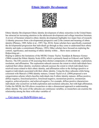 Ethnic Identity Development
Ethnic Identity Development Ethnic identity development of ethnic minorities in the United States
has attracted an increasing attention in the adolescent development and college transition literature.
A review of literature related to ethnic identity development highlights two major lines of research:
1) identity processes from a developmental perspective and 2) the content and meaning of ethnic
identity (Phinney, 1989; Seller et al., 1997; Yip, 2014). Some scholars have specifically examined
the developmental progression that individuals go through as they come to understand their ethnic
identity and make a commitment (Phinney, 1993). Other scholars have focused on exploring the
content, significance, and meaning of ethnic identity within ... Show more content on
Helpwriting.net ...
Hoping to address the limitations of the MEIM, Umana–Taylor, Yazedjian & Bamaca–Gomez
(2004) created the Ethnic Identity Scale (EIS), which is primarily based on Erikson's and Tajfel's
theories. The EIS consists of 46 assessing three distinct components of ethnic identity: exploration,
resolution, and affirmation. The exploration subscale assesses the extent to which individuals have
explored their ethnic identity; resolution subscale assesses the extent to which individuals have
resolved issues related to their ethnic identity, and affirmation refers to the feelings (positive or
negative) individuals associated with their ethnic identity. Using the three subscales while being
consistent with Marcia's (1980) identity statuses, Umana–Taylor et al. (2004) proposed a new
categorization scheme which classifies individuals into 8 ethnic identity statuses: diffuse positive,
diffuse negative, foreclosed positive, foreclosed negative, moratorium positive, moratorium
negative, achieved positive, and achieved negative. For example, diffuse positive characterizes
individuals who scored low on both exploration and resolution subscales, but with high affirmation.
Unlike the MEIM, the EIS allows researchers to take a dimensional approach to understanding
ethnic identity. The score of the subscales are continuous variables, so researchers can examine the
relationship among the three with other variables of
... Get more on HelpWriting.net ...
 