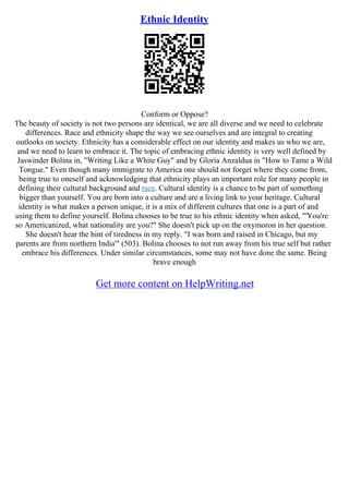 Ethnic Identity
Conform or Oppose?
The beauty of society is not two persons are identical, we are all diverse and we need to celebrate
differences. Race and ethnicity shape the way we see ourselves and are integral to creating
outlooks on society. Ethnicity has a considerable effect on our identity and makes us who we are,
and we need to learn to embrace it. The topic of embracing ethnic identity is very well defined by
Jaswinder Bolina in, "Writing Like a White Guy" and by Gloria Anzaldua in "How to Tame a Wild
Tongue." Even though many immigrate to America one should not forget where they come from,
being true to oneself and acknowledging that ethnicity plays an important role for many people in
defining their cultural background and race. Cultural identity is a chance to be part of something
bigger than yourself. You are born into a culture and are a living link to your heritage. Cultural
identity is what makes a person unique, it is a mix of different cultures that one is a part of and
using them to define yourself. Bolina chooses to be true to his ethnic identity when asked, "'You're
so Americanized, what nationality are you?" She doesn't pick up on the oxymoron in her question.
She doesn't hear the hint of tiredness in my reply. "I was born and raised in Chicago, but my
parents are from northern India'" (503). Bolina chooses to not run away from his true self but rather
embrace his differences. Under similar circumstances, some may not have done the same. Being
brave enough
Get more content on HelpWriting.net
 