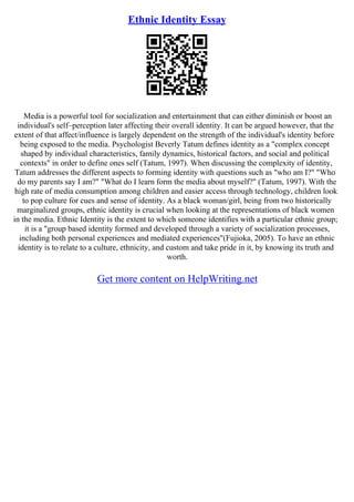 Ethnic Identity Essay
Media is a powerful tool for socialization and entertainment that can either diminish or boost an
individual's self–perception later affecting their overall identity. It can be argued however, that the
extent of that affect/influence is largely dependent on the strength of the individual's identity before
being exposed to the media. Psychologist Beverly Tatum defines identity as a "complex concept
shaped by individual characteristics, family dynamics, historical factors, and social and political
contexts" in order to define ones self (Tatum, 1997). When discussing the complexity of identity,
Tatum addresses the different aspects to forming identity with questions such as "who am I?" "Who
do my parents say I am?" "What do I learn form the media about myself?" (Tatum, 1997). With the
high rate of media consumption among children and easier access through technology, children look
to pop culture for cues and sense of identity. As a black woman/girl, being from two historically
marginalized groups, ethnic identity is crucial when looking at the representations of black women
in the media. Ethnic Identity is the extent to which someone identifies with a particular ethnic group;
it is a "group based identity formed and developed through a variety of socialization processes,
including both personal experiences and mediated experiences"(Fujioka, 2005). To have an ethnic
identity is to relate to a culture, ethnicity, and custom and take pride in it, by knowing its truth and
worth.
Get more content on HelpWriting.net
 