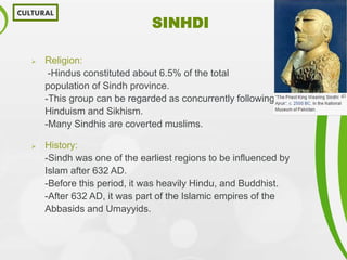 SINHDI
 Religion:
-Hindus constituted about 6.5% of the total
population of Sindh province.
-This group can be regarded as concurrently following
Hinduism and Sikhism.
-Many Sindhis are coverted muslims.
 History:
-Sindh was one of the earliest regions to be influenced by
Islam after 632 AD.
-Before this period, it was heavily Hindu, and Buddhist.
-After 632 AD, it was part of the Islamic empires of the
Abbasids and Umayyids.
CULTURAL
 