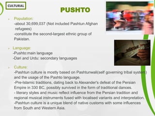 PUSHTO
 Population:
-about 30,699,037 (Not included Pashtun Afghan
refugees)
-constitute the second-largest ethnic group of
Pakistan.
 Language:
-Pushto:main language
-Dari and Urdu: secondary languages
 Culture:
-Pashtun culture is mostly based on Pashtunwali(self governing tribal system)
and the usage of the Pashto language.
-Pre-Islamic traditions, dating back to Alexander's defeat of the Persian
Empire in 330 BC, possibly survived in the form of traditional dances.
- literary styles and music reflect influence from the Persian tradition and
regional musical instruments fused with localised variants and interpretation.
-Pashtun culture is a unique blend of native customs with some influences
from South and Western Asia.
CULTURAL
 