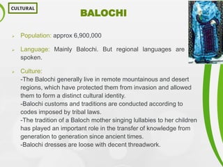 BALOCHI
 Population: approx 6,900,000
 Language: Mainly Balochi. But regional languages are also
spoken.
 Culture:
-The Balochi generally live in remote mountainous and desert
regions, which have protected them from invasion and allowed
them to form a distinct cultural identity.
-Balochi customs and traditions are conducted according to
codes imposed by tribal laws.
-The tradition of a Baloch mother singing lullabies to her children
has played an important role in the transfer of knowledge from
generation to generation since ancient times.
-Balochi dresses are loose with decent threadwork.
CULTURAL
 