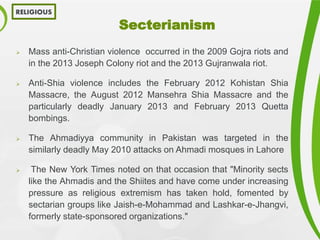 Secterianism
 Mass anti-Christian violence occurred in the 2009 Gojra riots and
in the 2013 Joseph Colony riot and the 2013 Gujranwala riot.
 Anti-Shia violence includes the February 2012 Kohistan Shia
Massacre, the August 2012 Mansehra Shia Massacre and the
particularly deadly January 2013 and February 2013 Quetta
bombings.
 The Ahmadiyya community in Pakistan was targeted in the
similarly deadly May 2010 attacks on Ahmadi mosques in Lahore
 The New York Times noted on that occasion that "Minority sects
like the Ahmadis and the Shiites and have come under increasing
pressure as religious extremism has taken hold, fomented by
sectarian groups like Jaish-e-Mohammad and Lashkar-e-Jhangvi,
formerly state-sponsored organizations."
RELIGIOUS
 