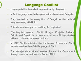 Language Conflict
 Language is like the unified, seprate identity of a group.
 In fact, language was the key point in the alienation of Bengalis.
 They insisted on the recognition of Bengali as the national
language along with Urdu.
 Thier demand was ignored and they felt neglected.
 The linguistic groups, Sindhi, Mohajirs, Punjabis, Pathans,
Baloch, and Gujrati have been involved in conflicting situation
with each other on various occasions.
 In 1972 Sindhis retaliated the dominance of Urdu and Sindhi
was declared as the official language of Sindh.
 The Mohajirs demonstrated against this and the Government
through issued an ordinance in favour of Urdu.
 