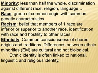 Minority: less than half the whole, discrimination
against different race, religion, language …
Race: group of common origin with common
genetic characteristics
Racism: belief that members of 1 race are
inferior or superior to another race, identification
with race and hostility to other races.
Ethnicity: Common consciousness of shared
origins and traditions. Differences between ethnic
minorities (EM) are cultural and not biological.
Ethnic identity is often linked to national,
linguistic and religious identity,
 