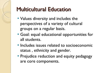 Multicultural EducationMulticultural Education
 Values diversity and includes the
perspectives of a variety of cultural
groups on a regular basis.
 Goal: equal educational opportunities for
all students.
 Includes issues related to socioeconomic
status , ethnicity and gender.
 Prejudice reduction and equity pedagogy
are core components.
 
