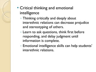  Critical thinking and emotional
intelligence
◦ Thinking critically and deeply about
interethnic relations can decrease prejudice
and stereotyping of others.
◦ Learn to ask questions, think first before
responding, and delay judgment until
information is complete.
◦ Emotional intelligence skills can help students’
interethnic relations.
 