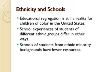 Ethnicity and SchoolsEthnicity and Schools
 Educational segregation is still a reality for
children of color in the United States.
 School experiences of students of
different ethnic groups differ in other
ways.
 Schools of students from ethnic minority
backgrounds have fewer resources.
 