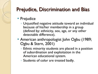 Prejudice, Discrimination and BiasPrejudice, Discrimination and Bias
 Prejudice
◦ Unjustified negative attitude toward an individual
because of his/her membership in a group
(defined by: ethnicity, sex, age, or any other
detectable difference).
 American anthropologist John Ogbu (1989;
Ogbu & Stern, 2001)
◦ Ethnic minority students are placed in a position
of subordination and exploitation in the
American educational system.
◦ Students of color are treated badly.
 