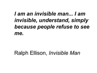 I am an invisible man... I am invisible, understand, simply because people refuse to see me. Ralph Ellison,  Invisible Man 