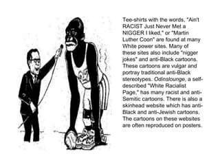 Tee-shirts with the words, "Ain't RACIST Just Never Met a NIGGER I liked," or "Martin Luther Coon" are found at many White power sites. Many of these sites also include "nigger jokes" and anti-Black cartoons. These cartoons are vulgar and portray traditional anti-Black stereotypes.  Odinslounge , a self-described "White Racialist Page," has many racist and anti-Semitic cartoons. There is also a skinhead website which has anti-Black and anti-Jewish cartoons. The cartoons on these websites are often reproduced on posters.  