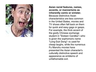 Asian racial features, names, accents, or mannerisms as inherently comic or sinister.  Because distinctive Asian characteristics are less common in the United States, movies and TV shows often fall back on them for quick and easy gags or gasps. For example, the thick accent of the goofy Chinese exchange student in "Sixteen Candles"--who is given the sophomoric name "Long Duk Dong"--is used for cheap laughs, while the numerous Fu Manchu movies have presented the Asian character's culturally distinctive speech and appearance as emblems of unfathomable evil.  