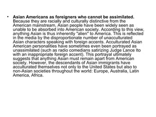 Asian Americans as foreigners who cannot be assimilated.  Because they are racially and culturally distinctive from the American mainstream, Asian people have been widely seen as unable to be absorbed into American society. According to this view, anything Asian is thus inherently "alien" to America. This is reflected in the media by the disproportionate number of unacculturated Asian characters speaking with foreign accents. Acculturated Asian American personalities have sometimes even been portrayed as unassimilated (such as radio comedians satirizing Judge Lance Ito with an inappropriate foreign accent). This portrayal ultimately suggests that anything Asian must remain apart from American society. However, the descendants of Asian immigrants have acculturated themselves not only to the United States but also to non-Asian societies throughout the world: Europe, Australia, Latin America, Africa.  