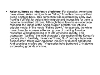 Asian cultures as inherently predatory.  For decades, Americans have viewed Asian immigrants as "taking" from this country without giving anything back. This perception was reinforced by early laws making it difficult for Asians to immigrate and impossible for them to become naturalized citizens. Although these laws have since been repealed, the image of the Asian as alien predator still infuses popular media. In the movie "Falling Down," for example, the white main character accuses a Korean grocer of draining American resources without bothering to fit into American society. This accusation "justifies" the lead character's destruction of the Korean's grocery store. Similarly, the movie "Rising Sun" portrays Japanese businessmen taking over American industry by murder and deceit. And countless movies and TV episodes have portrayed Chinatowns as breeding grounds of crime.  