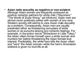 Asian male sexuality as negative or non-existent.  Although Asian women are frequently portrayed as positive romantic partners for white men ("Sayonara," "The World of Suzie Wong," ad infinitum), Asian men are almost never positively paired with women of  any  race. Western society still seems to view Asian male sexuality as a problem. Consequently, Asian men are usually presented either as threatening corrupters of white women or as eunuchs lacking any romantic feelings. For example, in the action movie "Showdown in Little Tokyo," the Asian villain forces himself upon a white woman and murders her before threatening the Asian female love interest. Predictably, the white hero kills the Asian villain and "wins" the Asian woman--while the hero's Amerasian sidekick is given no love life at all.  