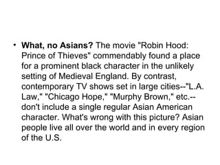 What, no Asians?  The movie "Robin Hood: Prince of Thieves" commendably found a place for a prominent black character in the unlikely setting of Medieval England. By contrast, contemporary TV shows set in large cities--"L.A. Law," "Chicago Hope," "Murphy Brown," etc.--don't include a single regular Asian American character. What's wrong with this picture? Asian people live all over the world and in every region of the U.S.  