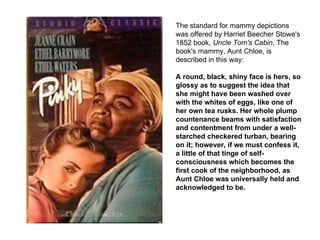 The standard for mammy depictions was offered by Harriet Beecher Stowe's 1852 book,  Uncle Tom's Cabin . The book's mammy, Aunt Chloe, is described in this way:  A round, black, shiny face is hers, so glossy as to suggest the idea that she might have been washed over with the whites of eggs, like one of her own tea rusks. Her whole plump countenance beams with satisfaction and contentment from under a well-starched checkered turban, bearing on it; however, if we must confess it, a little of that tinge of self-consciousness which becomes the first cook of the neighborhood, as Aunt Chloe was universally held and acknowledged to be. 