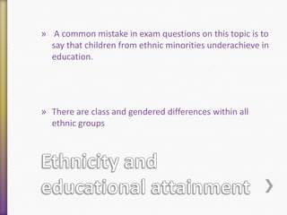 » A common mistake in exam questions on this topic is to
say that children from ethnic minorities underachieve in
education.

» There are class and gendered differences within all
ethnic groups

 